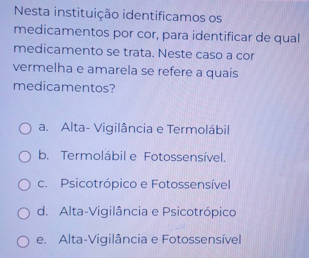 Nesta instituição identificamos os
medicamentos por cor, para identificar de qual
medicamento se trata. Neste caso a cor
vermelha e amarela se refere a quais
medicamentos?
a. Alta- Vigilância e Termolábil
b. Termolábil e Fotossensível.
c. Psicotrópico e Fotossensível
d. Alta-Vigilância e Psicotrópico
e. Alta-Vigilância e Fotossensível