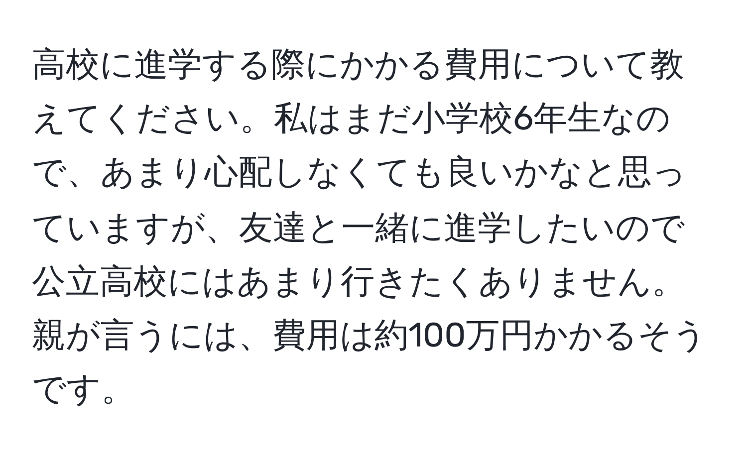 高校に進学する際にかかる費用について教えてください。私はまだ小学校6年生なので、あまり心配しなくても良いかなと思っていますが、友達と一緒に進学したいので公立高校にはあまり行きたくありません。親が言うには、費用は約100万円かかるそうです。