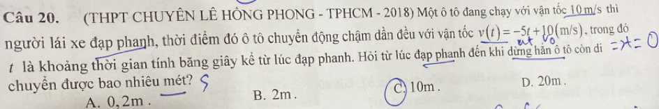 (THPT CHUYÊN LÊ HÔNG PHONG - TPHCM - 2018) Một ô tô đang chạy với vận tốc_ 10 m/s thi
người lái xe đạp phanh, thời điểm đó ô tô chuyển động chậm dần đều với vận tốc v(t)=-5t+10(m/s) , trong đó
t là khoảng thời gian tính băng giây kể từ lúc đạp phanh. Hỏi từ lúc đạp phanh đến khi dừng hằn ô tô còn di
chuyền được bao nhiêu mét? D. 20m.
A. 0,2m. B. 2m.
C. 10m.