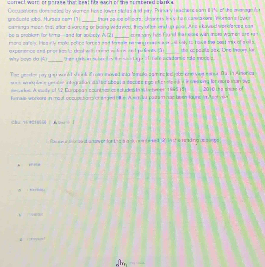 correct word or phrase that best fits each of the numbered blanks.
Occupations dominated by women have lower status and pay. Primary leachers earn 81% of the average for
graduate jobs. Nurses eam (1) _than police officers; cleaners less than caretakers. Women's lower
earings mean that after divorcing or being widowed, they often end up poor. And skewed workforces can
be a problem for firms—and for society. A (2)_ company has found that sites with more women are run
more safely. Heavily male police forces and female nursing corps are unlikely to have the best mix of skills,
experience and priorities to deal with crime victims and patients (3) _the opposite sex. One theory for
why boys do (4) _than girls in school is the shortage of male academic role models.
The gender pay gap would shrink if men moved into female dominated jobs and vice versa. But in America
such workplace gender integration stalled about a decade ago after steadily increasing for more than two
decades. A study of 12 European countries concluded that between 1995 (5) _2010 the share of
female workers in most occupations changed little. A similar pattern has been found in Australia
Cầu: 15 #218968 [ A Bao [
Choose the best answer for the blank numbered (2) in the reading oassage.
A mine
B mining

p rried