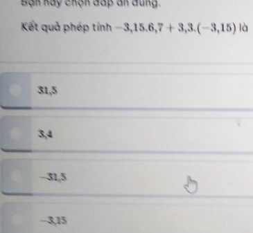 Bạn hay chộn đấp an đung.
Kết quả phép tinh-3,15.6, 7+3, 3.(-3,15) là
31, 5
3, 4
-31, 5
−3, 15