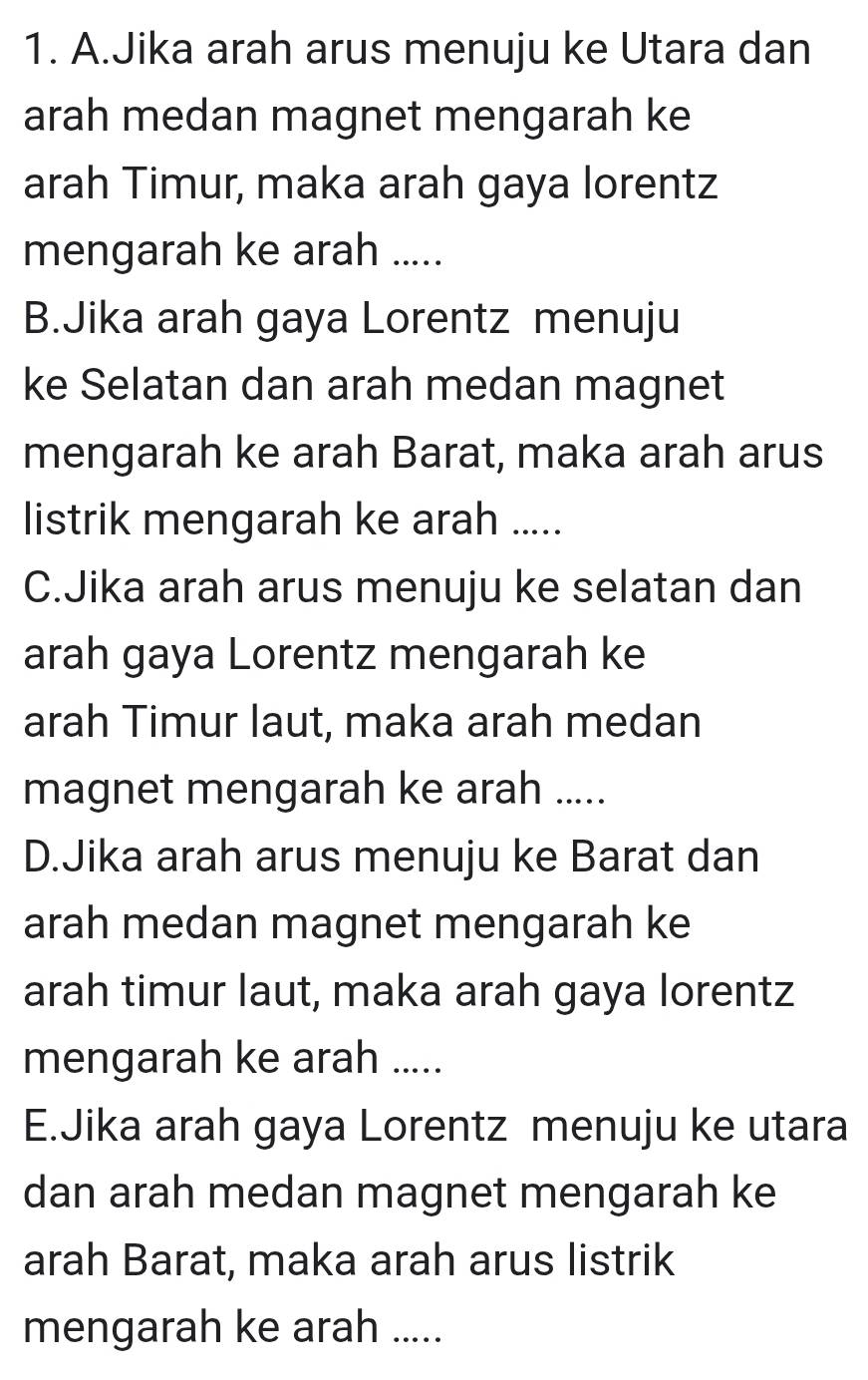 A.Jika arah arus menuju ke Utara dan
arah medan magnet mengarah ke
arah Timur, maka arah gaya lorentz
mengarah ke arah .....
B.Jika arah gaya Lorentz menuju
ke Selatan dan arah medan magnet
mengarah ke arah Barat, maka arah arus
listrik mengarah ke arah .....
C.Jika arah arus menuju ke selatan dan
arah gaya Lorentz mengarah ke
arah Timur laut, maka arah medan
magnet mengarah ke arah .....
D.Jika arah arus menuju ke Barat dan
arah medan magnet mengarah ke
arah timur laut, maka arah gaya lorentz
mengarah ke arah .....
E.Jika arah gaya Lorentz menuju ke utara
dan arah medan magnet mengarah ke
arah Barat, maka arah arus listrik
mengarah ke arah .....