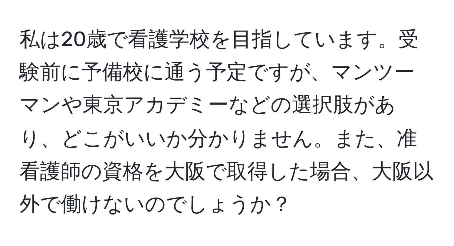 私は20歳で看護学校を目指しています。受験前に予備校に通う予定ですが、マンツーマンや東京アカデミーなどの選択肢があり、どこがいいか分かりません。また、准看護師の資格を大阪で取得した場合、大阪以外で働けないのでしょうか？