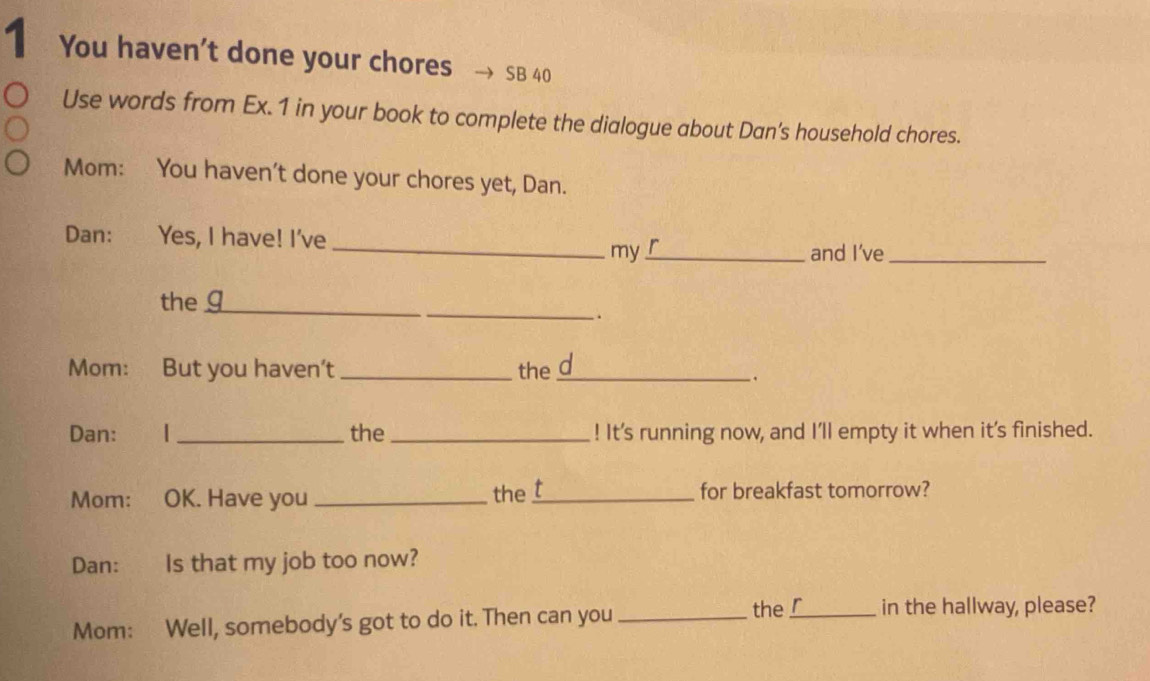 You haven't done your chores SB 40 
Use words from Ex. 1 in your book to complete the dialogue about Dan's household chores. 
Mom: You haven't done your chores yet, Dan. 
Dan: Yes, I have! I've r 
_my_ and I’ve_ 
_ 
the g_ 
. 
Mom: But you haven’t _the_ d 
. 
Dan: | _the _! It's running now, and I'll empty it when it’s finished. 
the t 
Mom: OK. Have you __for breakfast tomorrow? 
Dan: Is that my job too now? 
the r 
Mom: Well, somebody's got to do it. Then can you __in the hallway, please?