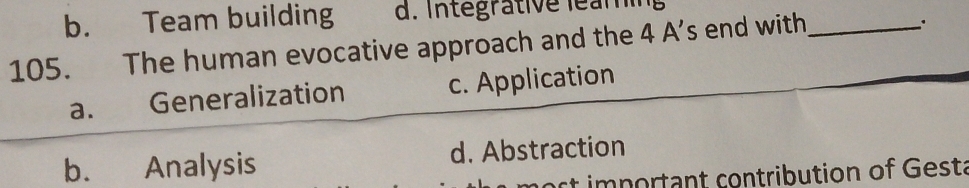 b. Team building d. Integrative léam
105. The human evocative approach and the 4 A’s end with_
a. Generalization c. Application
b. Analysis d. Abstraction
n ost important contribution of Gesta