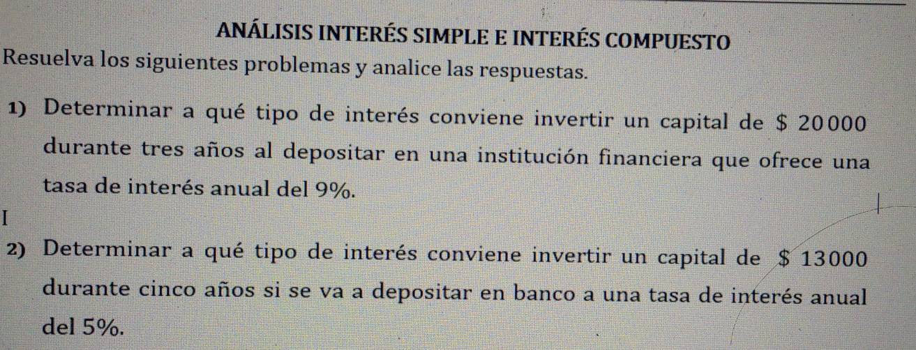 ANÁLISIS INTERÉS SIMPLE E INTERÉS COMPUESTO 
Resuelva los siguientes problemas y analice las respuestas. 
1) Determinar a qué tipo de interés conviene invertir un capital de $ 20000
durante tres años al depositar en una institución financiera que ofrece una 
tasa de interés anual del 9%. 
2) Determinar a qué tipo de interés conviene invertir un capital de $ 13000
durante cinco años si se va a depositar en banco a una tasa de interés anual 
del 5%.