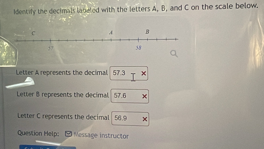 Identify the decimals labeled with the letters A, B, and C on the scale below. 
Letter A represents the decimal 57.3 × 
Letter B represents the decimal 57.6 × 
Letter C represents the decimal 56.9 × 
Question Help: Message instructor