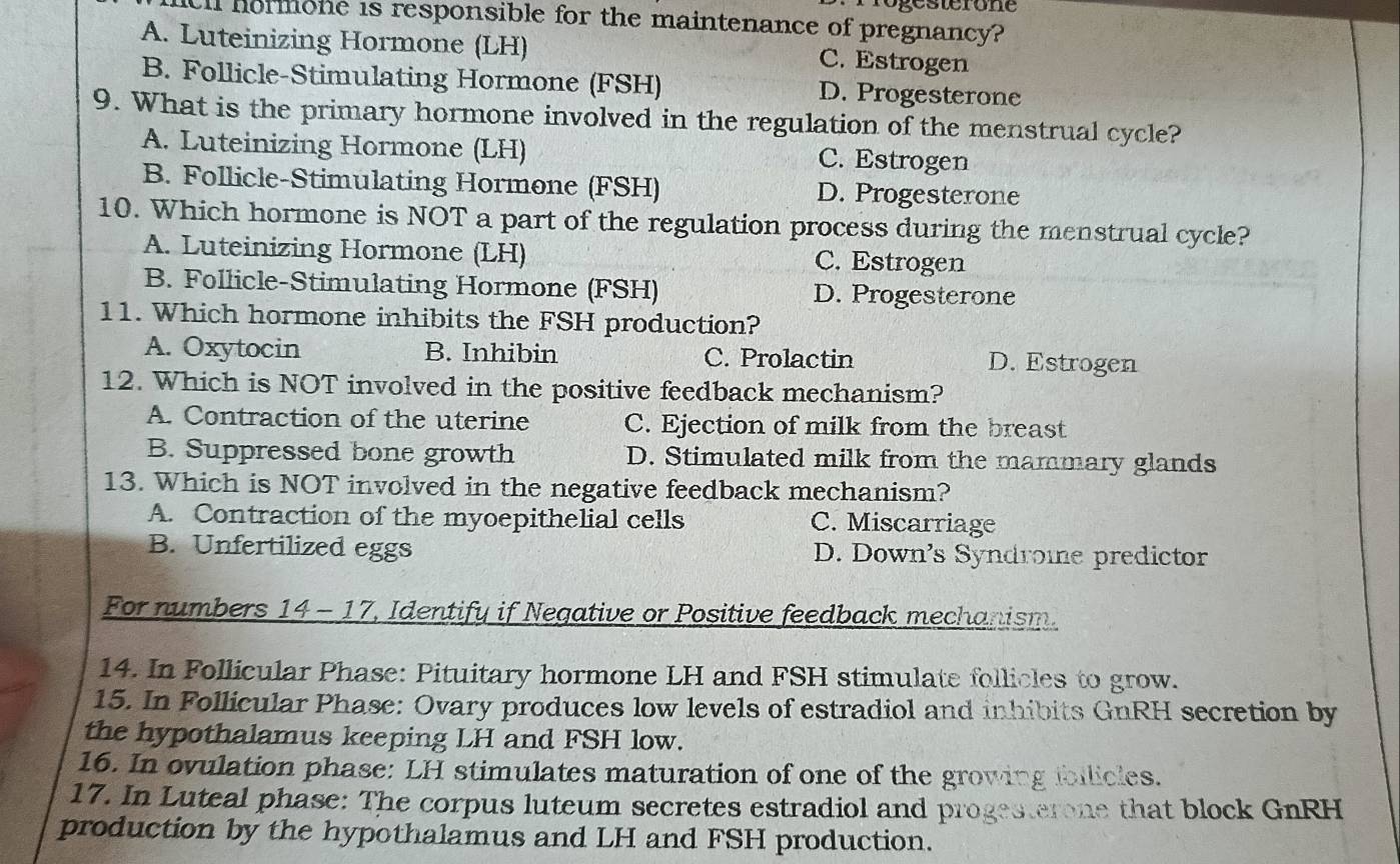 Progesterone
ll hormone is responsible for the maintenance of pregnancy?
A. Luteinizing Hormone (LH) C. Estrogen
B. Follicle-Stimulating Hormone (FSH) D. Progesterone
9. What is the primary hormone involved in the regulation of the menstrual cycle?
A. Luteinizing Hormone (LH) C. Estrogen
B. Follicle-Stimulating Hormone (FSH) D. Progesterone
10. Which hormone is NOT a part of the regulation process during the menstrual cycle?
A. Luteinizing Hormone (LH) C. Estrogen
B. Follicle-Stimulating Hormone (FSH) D. Progesterone
11. Which hormone inhibits the FSH production?
A. Oxytocin B. Inhibin C. Prolactin D. Estrogen
12. Which is NOT involved in the positive feedback mechanism?
A. Contraction of the uterine C. Ejection of milk from the breast
B. Suppressed bone growth D. Stimulated milk from the mammary glands
13. Which is NOT involved in the negative feedback mechanism?
A. Contraction of the myoepithelial cells C. Miscarriage
B. Unfertilized eggs D. Down's Syndrome predictor
For numbers 14 - 17, Identify if Negative or Positive feedback mechanism.
14. In Follicular Phase: Pituitary hormone LH and FSH stimulate follicles to grow.
15. In Follicular Phase: Ovary produces low levels of estradiol and inhibits GnRH secretion by
the hypothalamus keeping LH and FSH low.
16. In ovulation phase: LH stimulates maturation of one of the growing ibllicles.
17. In Luteal phase: The corpus luteum secretes estradiol and progesterone that block GnRH
production by the hypothalamus and LH and FSH production.