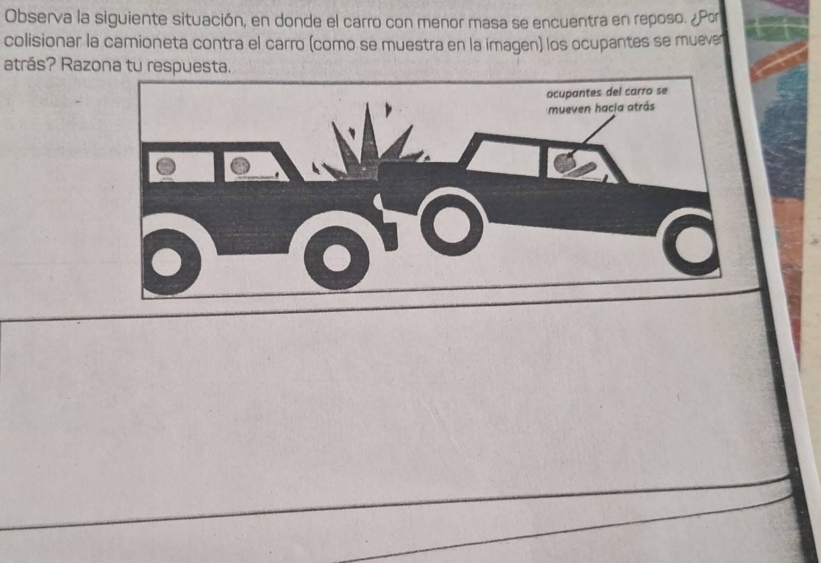 Observa la siguiente situación, en donde el carro con menor masa se encuentra en reposo. ¿Por 
colisionar la camioneta contra el carro (como se muestra en la imagen) los ocupantes se muever 
atrás? Razona tu respuesta.