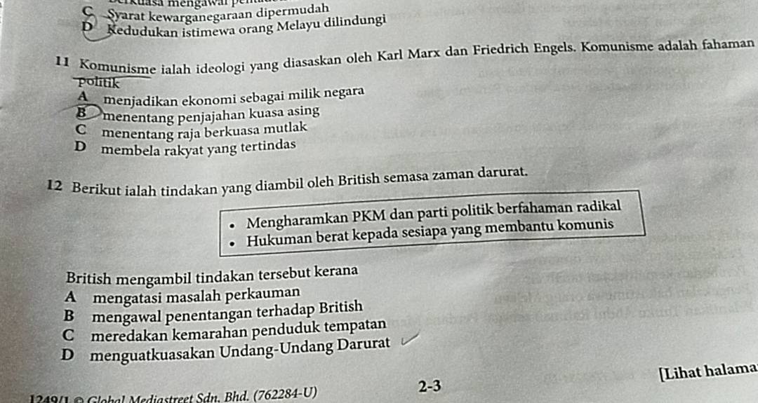 kuasa mengawarpen
C Syarat kewarganegaraan dipermudah
D Kedudukan istimewa orang Melayu dilindungi
11 Komunisme ialah ideologi yang diasaskan oleh Karl Marx dan Friedrich Engels. Komunisme adalah fahaman
politik
A menjadikan ekonomi sebagai milik negara
B menentang penjajahan kuasa asing
C menentang raja berkuasa mutlak
D membela rakyat yang tertindas
12 Berikut ialah tindakan yang diambil oleh British semasa zaman darurat.
Mengharamkan PKM dan parti politik berfahaman radikal
Hukuman berat kepada sesiapa yang membantu komunis
British mengambil tindakan tersebut kerana
A mengatasi masalah perkauman
B mengawal penentangan terhadap British
Comeredakan kemarahan penduduk tempatan
D menguatkuasakan Undang-Undang Darurat
[Lihat halama
1349(1© Glohal Mediastreet Sdn. Bhd. (762284-U) 2-3