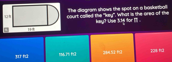 The diagram shows the spot on a basketball
court called the “key”. What is the area of the
key? Use 3.14 for π.
317 ft2 116.71 ft2 284.52 ft2 228 ft2