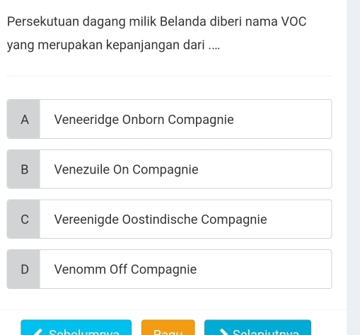 Persekutuan dagang milik Belanda diberi nama VOC
yang merupakan kepanjangan dari ....
A Veneeridge Onborn Compagnie
B Venezuile On Compagnie
C Vereenigde Oostindische Compagnie
D Venomm Off Compagnie
C abalumnue Solaniutava