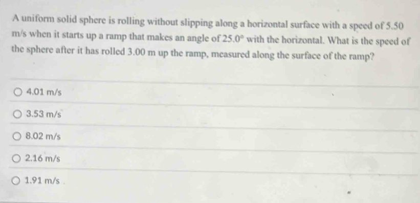 A uniform solid sphere is rolling without slipping along a horizontal surface with a speed of 5.50
m/s when it starts up a ramp that makes an angle of 25.0° with the horizontal. What is the speed of
the sphere after it has rolled 3.00 m up the ramp, mcasured along the surface of the ramp?
4.01 m/s
3.53 m/s
8.02 m/s
2.16 m/s
1.91 m/s.