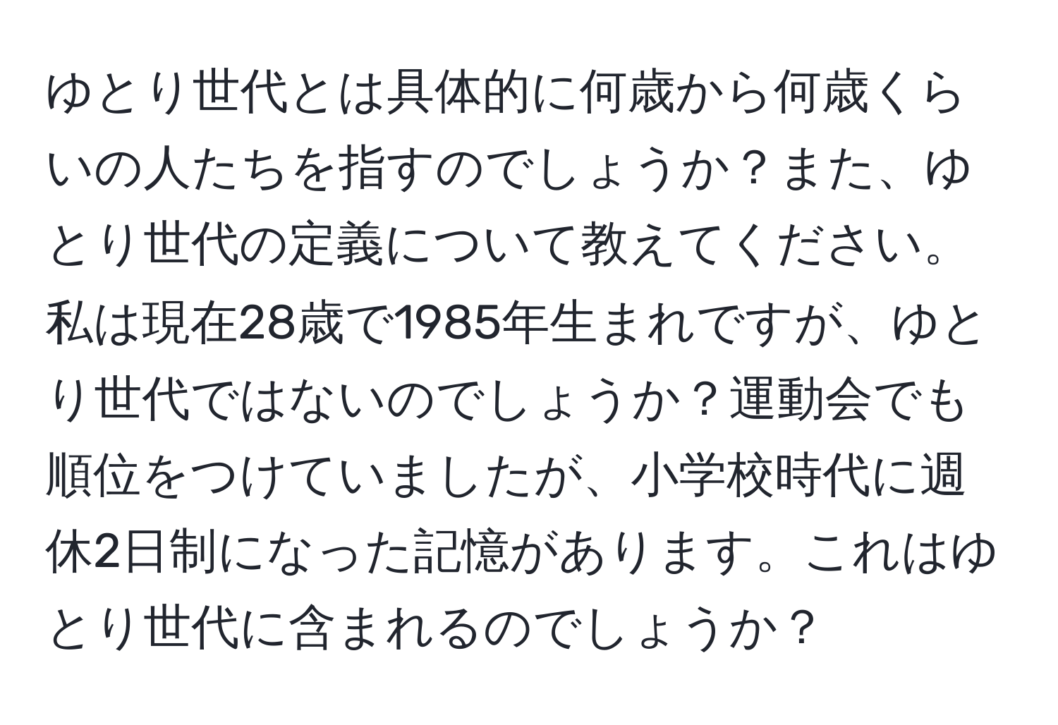 ゆとり世代とは具体的に何歳から何歳くらいの人たちを指すのでしょうか？また、ゆとり世代の定義について教えてください。私は現在28歳で1985年生まれですが、ゆとり世代ではないのでしょうか？運動会でも順位をつけていましたが、小学校時代に週休2日制になった記憶があります。これはゆとり世代に含まれるのでしょうか？