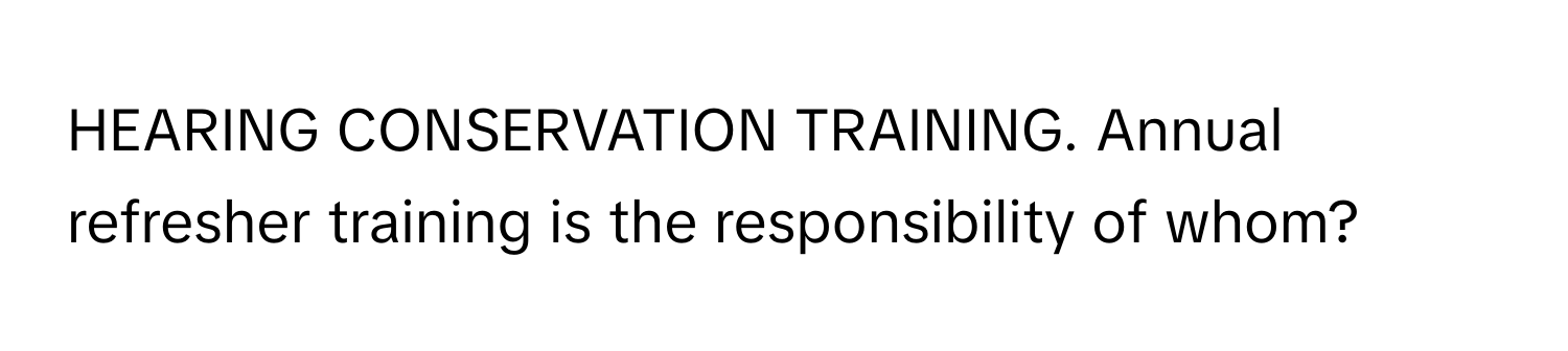 HEARING CONSERVATION TRAINING. Annual refresher training is the responsibility of whom?