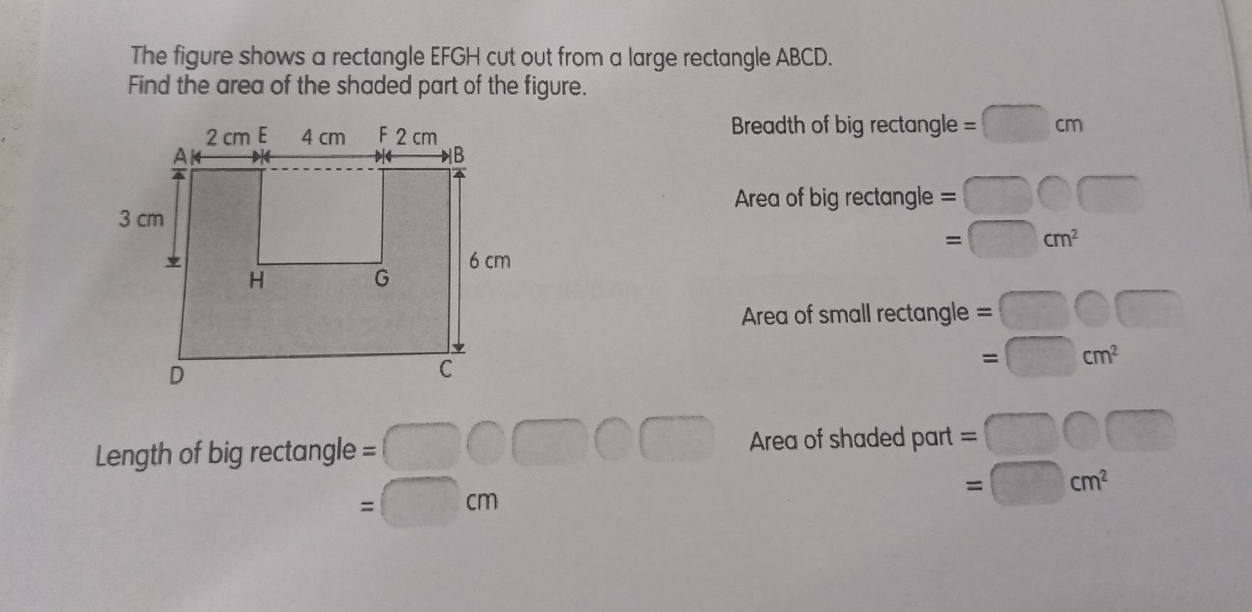 The figure shows a rectangle EFGH cut out from a large rectangle ABCD. 
Find the area of the shaded part of the figure. 
Breadth c fbigrectan gle=□ cm
Area o fbigrectan gle=□ bigcirc □
1800 =□ cm^2
Area of small rectan gle=□ bigcirc □
□ -9
Length of b igrectan gle=□ bigcirc □ bigcirc Area of shaded part =□ bigcirc □
=□ cm
=□ cm^2