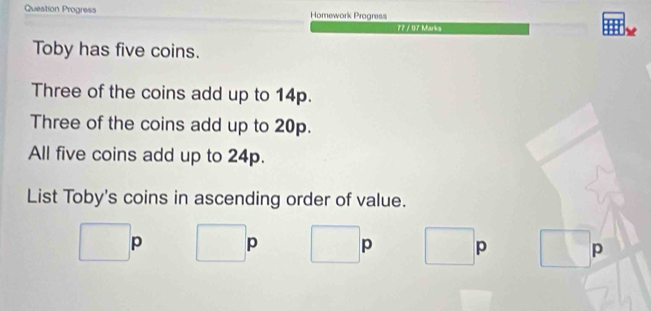 Question Progress Homework Progress
77 / 07 Mark s
Toby has five coins.
Three of the coins add up to 14p.
Three of the coins add up to 20p.
All five coins add up to 24p.
List Toby's coins in ascending order of value.
□ p □ p° p^ p° p