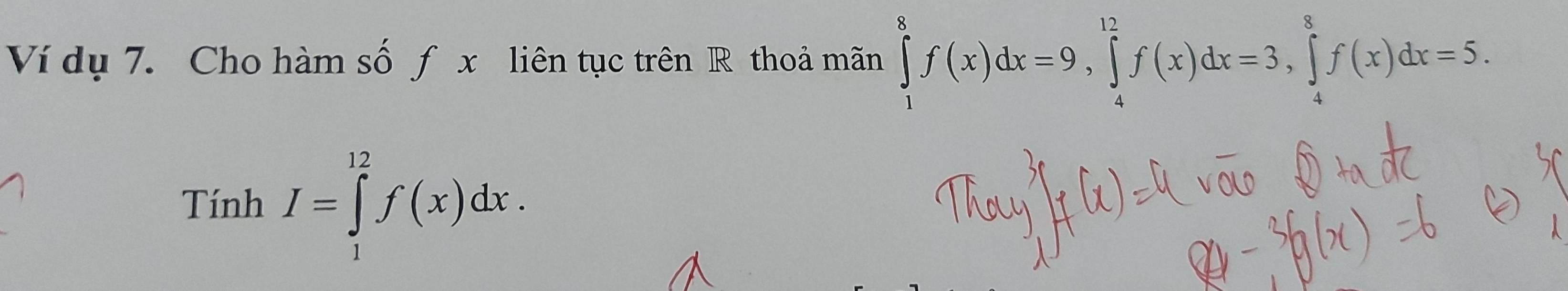 Ví dụ 7. Cho hàm số f x liên tục trên R thoả mãn ∈tlimits _1^8f(x)dx=9, ∈tlimits _4^(12)f(x)dx=3, ∈tlimits _4^8f(x)dx=5. 
Tính I=∈tlimits _1^(12)f(x)dx.