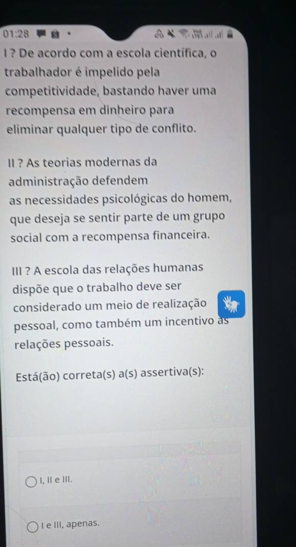 01:28 
I ? De acordo com a escola científica, o
trabalhador é impelido pela
competitividade, bastando haver uma
recompensa em dinheiro para
eliminar qualquer tipo de conflito.
II ? As teorias modernas da
administração defendem
as necessidades psicológicas do homem,
que deseja se sentir parte de um grupo
social com a recompensa financeira.
II ? A escola das relações humanas
dispõe que o trabalho deve ser
considerado um meio de realização
pessoal, como também um incentivo as
relações pessoais.
Está(ão) correta(s) a(s) assertiva(s):
I, ⅡeⅢII.
I e III, apenas.