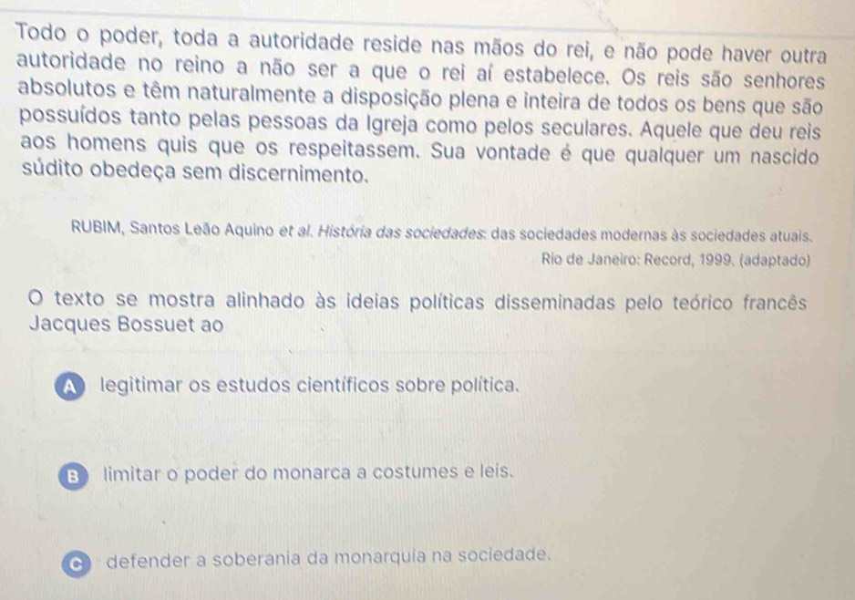 Todo o poder, toda a autoridade reside nas mãos do rei, e não pode haver outra
autoridade no reino a não ser a que o rei aí estabelece. Os reis são senhores
absolutos e têm naturalmente a disposição plena e inteira de todos os bens que são
possuídos tanto pelas pessoas da Igreja como pelos seculares. Aquele que deu reis
aos homens quis que os respeitassem. Sua vontade é que qualquer um nascido
súdito obedeça sem discernimento.
RUBIM, Santos Leão Aquino et al. História das sociedades: das sociedades modernas às sociedades atuais.
Rio de Janeiro: Record, 1999. (adaptado)
O texto se mostra alinhado às ideias políticas disseminadas pelo teórico francês
Jacques Bossuet ao
A legitimar os estudos científicos sobre política.
B limitar o poder do monarca a costumes e leis.
( defender a soberania da monarquia na sociedade.