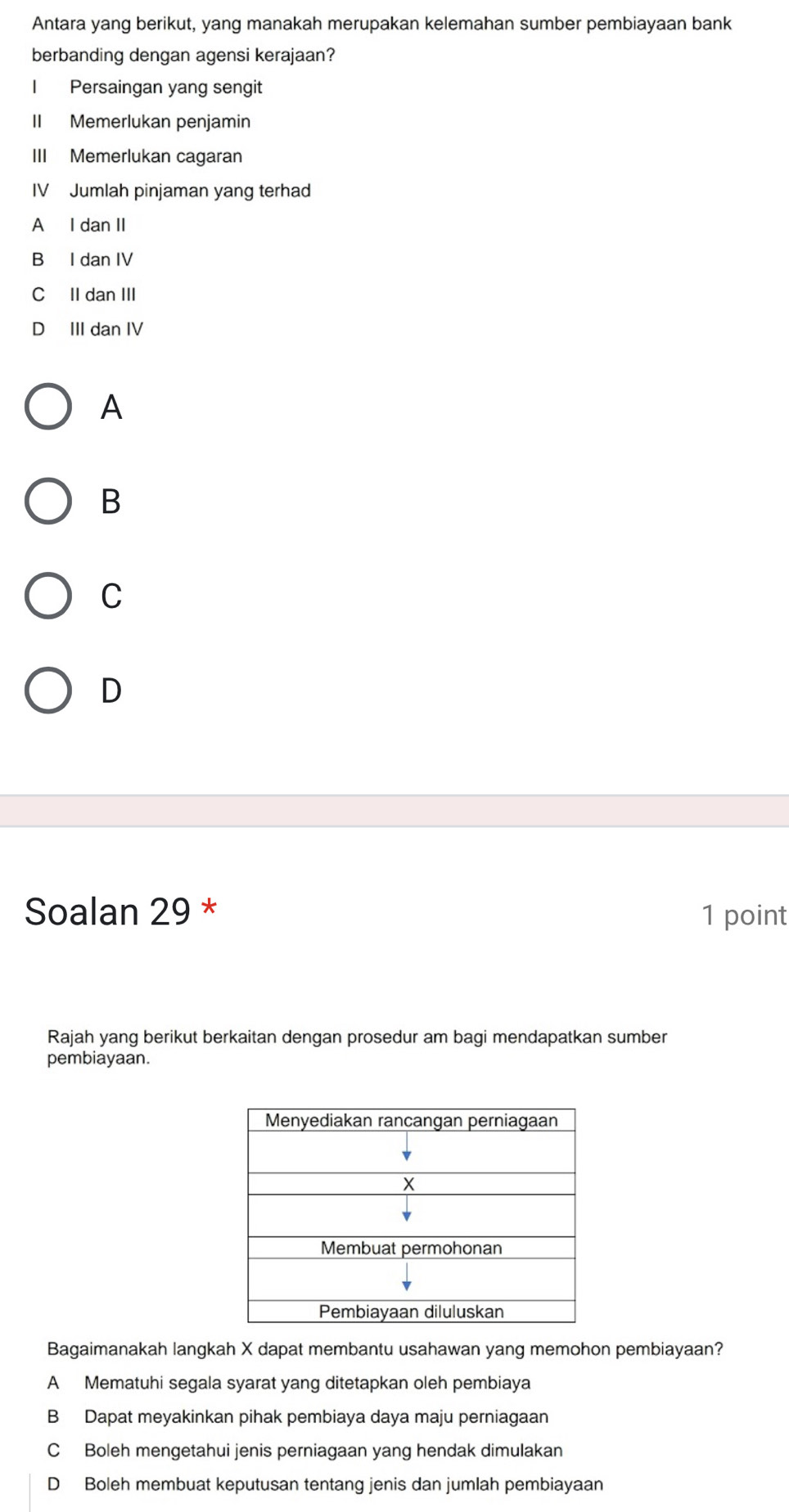 Antara yang berikut, yang manakah merupakan kelemahan sumber pembiayaan bank
berbanding dengan agensi kerajaan?
Persaingan yang sengit
II Memerlukan penjamin
III Memerlukan cagaran
IV Jumlah pinjaman yang terhad
A I dan II
B I dan IV
C II dan III
D III dan IV
A
B
C
D
Soalan 29 * 1 point
Rajah yang berikut berkaitan dengan prosedur am bagi mendapatkan sumber
pembiayaan.
Bagaimanakah langkah X dapat membantu usahawan yang memohon pembiayaan?
A Mematuhi segala syarat yang ditetapkan oleh pembiaya
B Dapat meyakinkan pihak pembiaya daya maju perniagaan
C Boleh mengetahui jenis perniagaan yang hendak dimulakan
D Boleh membuat keputusan tentang jenis dan jumlah pembiayaan