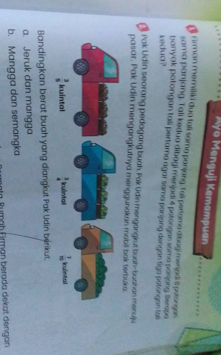 Ayo Menguji Kemampuan
e Firman memiliki dua tali sama panjang, Tali pertama dibagi menjadi 8 petongan 
sama panjang. Tali kedua dibagi menjadi 4 potongan sama panjong. Berapa
banyak potongan tali pertama agar sama panjang dengan tiga potongan ta
kedua?
O Pak Udin seorang pedagang buah. Pak Udin mengangkut buah-buahan menuju
pasar. Pak Udin mengangkutnya menggunakan mobil bak terbuka.
Bandingkan berat buah yang diangkut Pak Udin berikut.
a. Jeruk dan mangga
b. Mangga dan semangka
ta Rumäh Firman berada dekat dengan