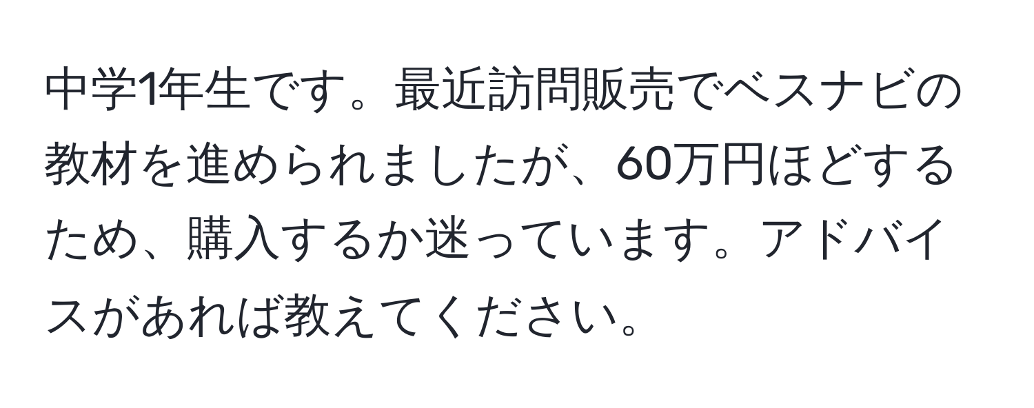 中学1年生です。最近訪問販売でベスナビの教材を進められましたが、60万円ほどするため、購入するか迷っています。アドバイスがあれば教えてください。