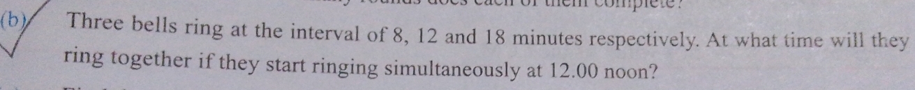 em complete? 
(b) Three bells ring at the interval of 8, 12 and 18 minutes respectively. At what time will they 
ring together if they start ringing simultaneously at 12.00 noon?