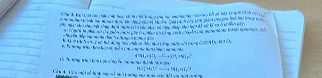 Cầu 3. Khi thái rác thái sinh hoạt chứa một lượng lớn lon ammonium vào so, bồ số xây ta quả tình ti b
ammonium thành lon nitrate dưới tác dụng của vi khuẩn. Quá trình này làm giám mygen hoà tan trong tưc
Bây ngại cho sinh vật sống dưới nước biện cản phải só biện pháp phủ hợp đề xứ lý sự 6 nhiềm này
#. Người ta phát xứ I nguồn nước gây 6 nhiễm đá bằng sách chuyên lon ammonium thàn ammosia. R
shuyền tiếp ammonia thành nitrogen không độc
b. Quả trình xó lý có thể dộng hóa chất rê tiền như bằng nước với trong Ca(OH)_2, khIO_2
e. Phương trình hóa học chuyền ion ammonium thành ammonis.
4NH_3+3O_2xrightarrow e2H_2+6H_3O
d. Phương trình hóa họs chuyễn ammonia thành nitrogen
NH_2^++OH^-to NH_3+H_2
Cậu 4. Cho một số hình ánh về ảnh hướng của mưa ssid đổi với môi trường