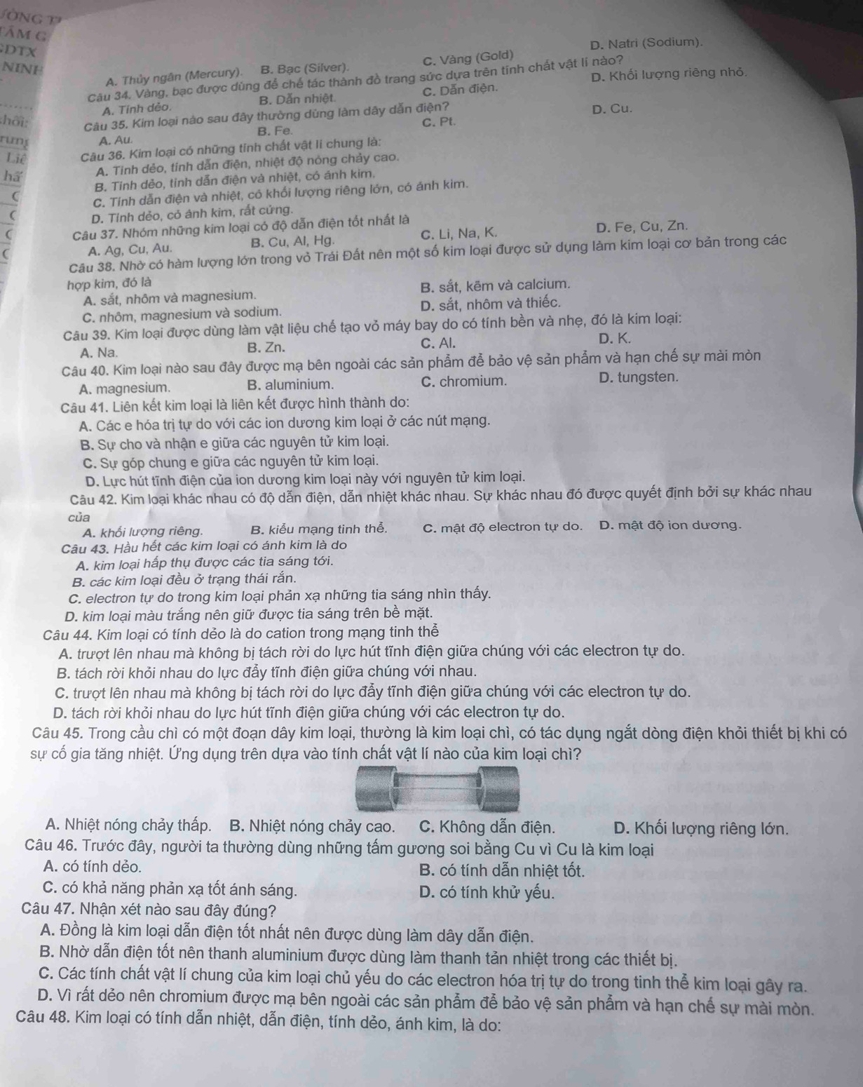 òNG 
Tâm G
DTX
D. Natri (Sodium).
NINH B. Bạc (Silver).
A. Thủy ngân (Mercury). C. Vàng (Gold)
Câu 34, Vàng, bạc được dùng để chế tác thành đồ trang sức dựa trên tính chất vật lí nào? D. Khối lượng riêng nhỏ
A. Tinh dẻo. B. Dẫn nhiệt C. Dẫn điện.
:hối: Câu 35. Kim loại nào sau đây thường dùng làm dây dẫn điện? D. Cu.
B. Fe. C. Pt.
rung A. Au
Liê Câu 36. Kim loại có những tỉnh chất vật li chung là:
ha A. Tinh dẻo, tinh dẫn điện, nhiệt độ nóng chảy cao.
B. Tinh dẻo, tỉnh dẫn điện và nhiệt, có ánh kim.
C. Tính dẫn điện và nhiệt, có khổi lượng riêng lớn, có ánh kim.
D. Tỉnh dẻo, cỏ ánh kim, rất cứng.
( Câu 37. Nhóm những kim loại có độ dẫn điện tốt nhất là
C. Li, Na, K. D. Fe, Cu, Zn.
C
A. Ag, Cu, Au. B. Cu, Al, Hg.
Câu 38. Nhờ có hàm lượng lớn trong vỏ Trái Đất nên một số kim loại được sử dụng làm kim loại cơ bản trong các
hợp kim, đó là
A. sắt, nhôm và magnesium. B. sắt, kēm và calcium.
C. nhôm, magnesium và sodium. D. sắt, nhôm và thiếc.
Câu 39. Kim loại được dùng làm vật liệu chế tạo vỏ máy bay do có tính bền và nhẹ, đó là kim loại:
A. Na. B. Zn.
C. Al. D. K.
Câu 40. Kim loại nào sau đây được mạ bên ngoài các sản phẩm đễ bảo vệ sản phẩm và hạn chế sự mài mòn
A. magnesium. B. aluminium. C. chromium.
D. tungsten.
Câu 41. Liên kết kim loại là liên kết được hình thành do:
A. Các e hóa trị tự do với các ion dương kim loại ở các nút mạng.
B. Sự cho và nhận e giữa các nguyên tử kim loại.
C. Sự góp chung e giữa các nguyên tử kim loại.
D. Lực hút tĩnh điện của ion dương kim loại này với nguyên tử kim loại.
Câu 42. Kim loại khác nhau có độ dẫn điện, dẫn nhiệt khác nhau. Sự khác nhau đó được quyết định bởi sự khác nhau
của
A. khối lượng riêng. B. kiểu mạng tinh thể. C. mật độ electron tự do. D. mật độ ion dương.
Câu 43. Hầu hết các kim loại có ánh kim là do
A. kim loại hấp thụ được các tia sáng tới.
B. các kim loại đều ở trạng thái rắn.
C. electron tự do trong kim loại phản xạ những tia sáng nhìn thấy.
D. kim loại màu trắng nên giữ được tia sáng trên bề mặt.
Câu 44. Kim loại có tính dẻo là do cation trong mạng tinh thể
A. trượt lên nhau mà không bị tách rời do lực hút tĩnh điện giữa chúng với các electron tự do.
B. tách rời khỏi nhau do lực đẫy tĩnh điện giữa chúng với nhau.
C. trượt lên nhau mà không bị tách rời do lực đẫy tĩnh điện giữa chúng với các electron tự do.
D. tách rời khỏi nhau do lực hút tĩnh điện giữa chúng với các electron tự do.
Câu 45. Trong cầu chì có một đoạn dây kim loại, thường là kim loại chì, có tác dụng ngắt dòng điện khỏi thiết bị khi có
sự cố gia tăng nhiệt. Ứng dụng trên dựa vào tính chất vật lí nào của kim loại chì?
A. Nhiệt nóng chảy thấp. B. Nhiệt nóng chảy cao.  C. Không dẫn điện. D. Khối lượng riêng lớn.
Câu 46. Trước đây, người ta thường dùng những tấm gương soi bằng Cu vì Cu là kim loại
A. có tính dẻo. B. có tính dẫn nhiệt tốt.
C. có khả năng phản xạ tốt ánh sáng. D. có tính khử yếu.
Câu 47. Nhận xét nào sau đây đúng?
A. Đồng là kim loại dẫn điện tốt nhất nên được dùng làm dây dẫn điện.
B. Nhờ dẫn điện tốt nên thanh aluminium được dùng làm thanh tản nhiệt trong các thiết bị.
C. Các tính chất vật lí chung của kim loại chủ yếu do các electron hóa trị tự do trong tinh thể kim loại gây ra.
D. Vì rất dẻo nên chromium được mạ bên ngoài các sản phẫm đễ bảo vệ sản phẩm và hạn chế sự mài mòn.
Câu 48. Kim loại có tính dẫn nhiệt, dẫn điện, tính dẻo, ánh kim, là do: