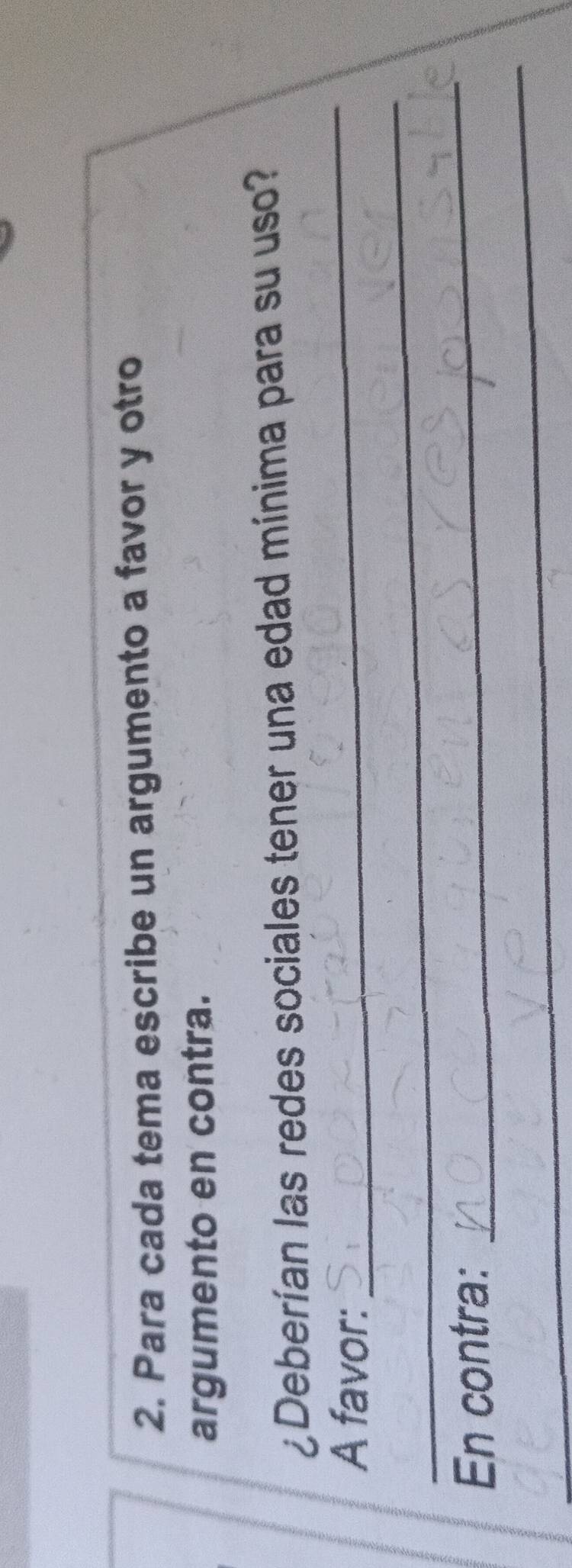 Para cada tema escribe un argumento a favor y otro 
argumento en contra. 
¿Deberían las redes sociales tener una edad mínima para su uso? 
_ 
A favor: 
_ 
_ 
En contra: 
_