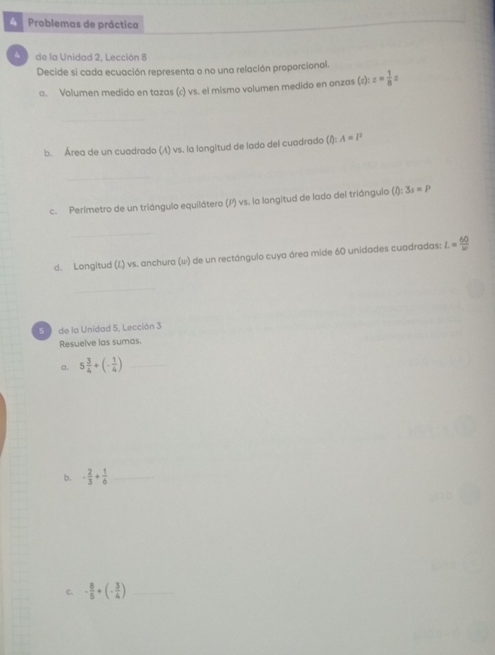 Problemas de práctica 
_ 
_ 
4 de la Unidad 2, Lección 8 
Decide si cada ecuación representa o no una relación proporcional. 
a. Volumen medido en tazas (c) vs. el mismo volumen medido en onzas (z):z= 1/8 z
_ 
b. Área de un cuadrado (A) vs. la longitud de lado del cuadrado (/): A=l^2
_ 
c. Perímetro de un triángulo equilátero (P) vs. la longitud de lado del triángulo (l):3s=p
_ 
d. Longitud (L) vs. anchura (w) de un rectángulo cuya área mide 60 unidades cuadradas: L= 60/w 
_ 
50 de la Unidad 5, Lección 3 
Resuelve las sumas. 
a. 5 3/4 +(- 1/4 ) _ 
b. - 2/3 + 1/6  _ 
c. - 8/5 +(- 3/4 ) _