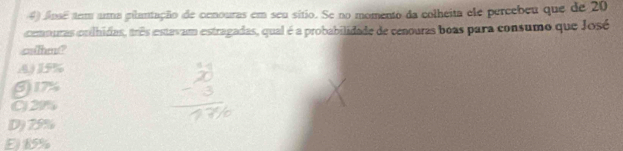 Ansé tem uma gilantação de cenouras em seu sítio. Se no momento da colheita ele percebeu que de 20
cemouras coilhidas, três estavam estragadas, qual é a probabilidade de cenouras boas para consumo que José
sher?
A 15%
6) 17%
C) 29%
D) 75%
E15%