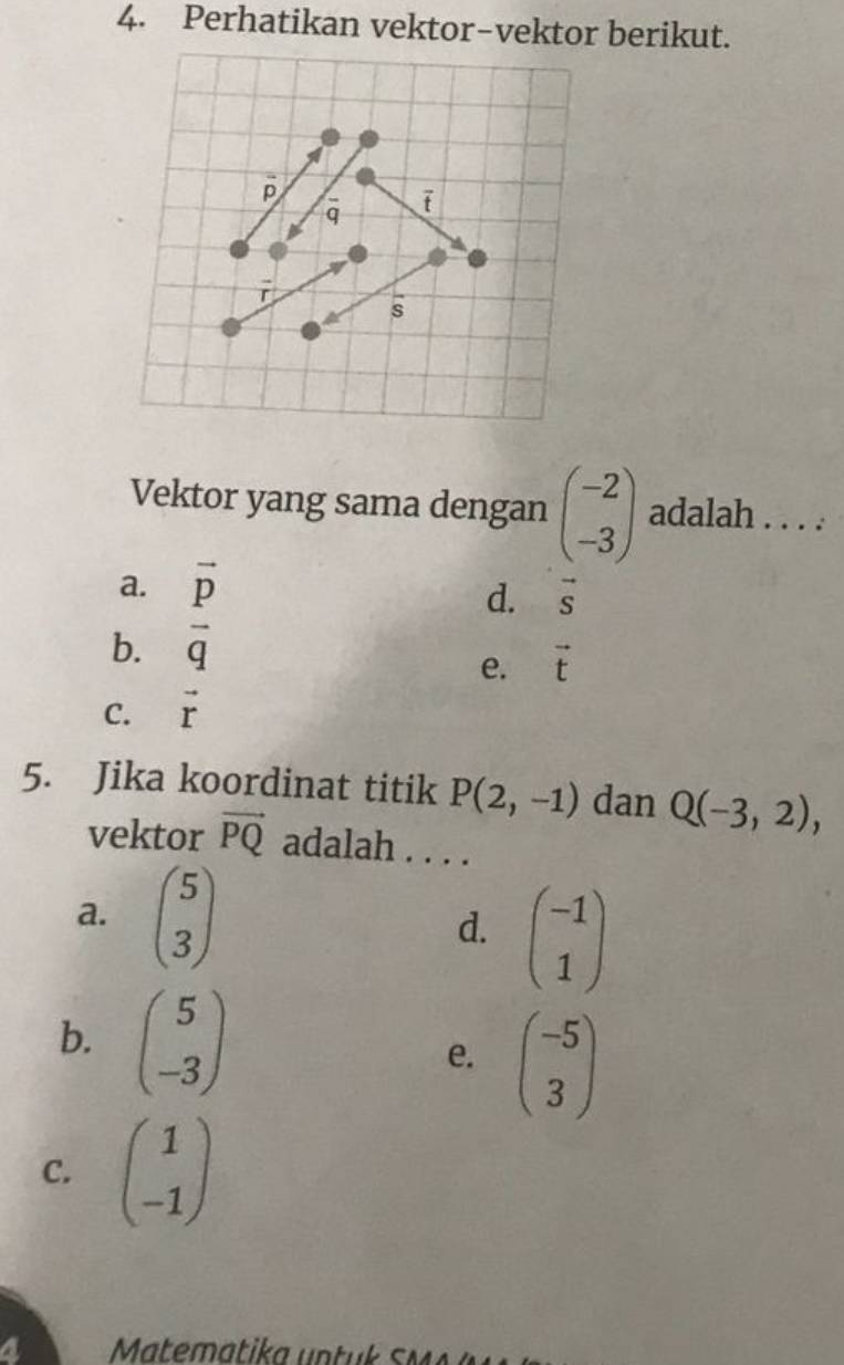 Perhatikan vektor-vektor berikut.
p
q ī
r
s
Vektor yang sama dengan beginpmatrix -2 -3endpmatrix adalah . . . .
a. vector p
d. vector s
b. overline q
e. vector t
C. vector r
5. Jika koordinat titik P(2,-1) dan Q(-3,2), 
vektor vector PQ adalah . . . .
a. beginpmatrix 5 3endpmatrix
d. beginpmatrix -1 1endpmatrix
b. beginpmatrix 5 -3endpmatrix e. beginpmatrix -5 3endpmatrix
C. beginpmatrix 1 -1endpmatrix