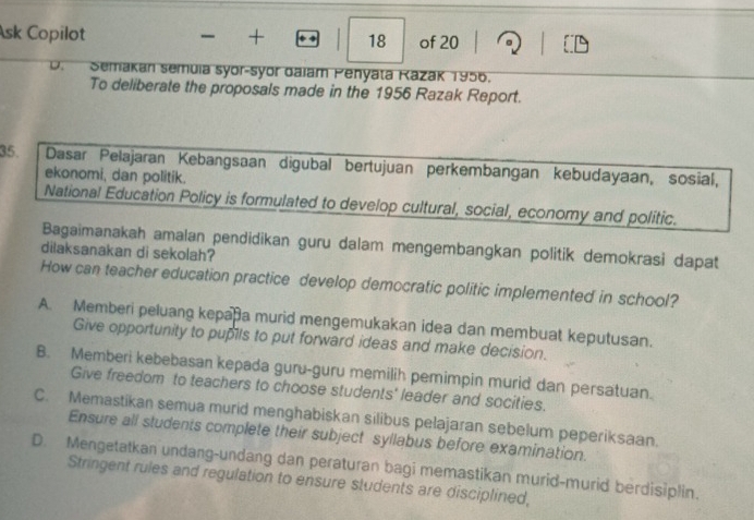 Ask Copilot + 18 of 20 1
D. Semakan semuia syor-syor dalam Penyata Kazak 1956.
To deliberate the proposals made in the 1956 Razak Report.
35. Dasar Pelajaran Kebangsaan digubal bertujuan perkembangan kebudayaan, sosial,
ekonomi, dan politik.
National Education Policy is formulated to develop cultural, social, economy and politic.
Bagaimanakah amalan pendidikan guru dalam mengembangkan politik demokrasi dapat
dilaksanakan di sekolah?
How can teacher education practice develop democratic politic implemented in school?
A. Memberi peluang kepapa murid mengemukakan idea dan membuat keputusan.
Give opportunity to pupils to put forward ideas and make decision.
B. Memberi kebebasan kepada guru-guru memilih pemimpin murid dan persatuan.
Give freedom to teachers to choose students' leader and socities.
C. Memastikan semua murid menghabiskan silibus pelajaran sebelum peperiksaan.
Ensure all students complete their subject syllabus before examination.
D. Mengetatkan undang-undang dan peraturan bagi memastikan murid-murid berdisiplin.
Stringent rules and regulation to ensure students are disciplined,