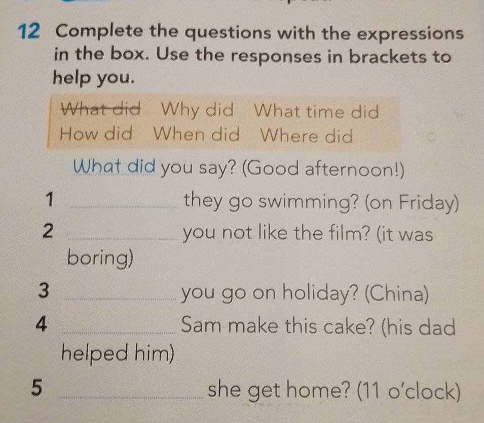 Complete the questions with the expressions 
in the box. Use the responses in brackets to 
help you. 
What did Why did What time did 
How did When did Where did 
What did you say? (Good afternoon!) 
1 _they go swimming? (on Friday) 
2 _you not like the film? (it was 
boring) 
3 _you go on holiday? (China) 
4 _Sam make this cake? (his dad 
helped him) 
5 _she get home? (11 o'clock)