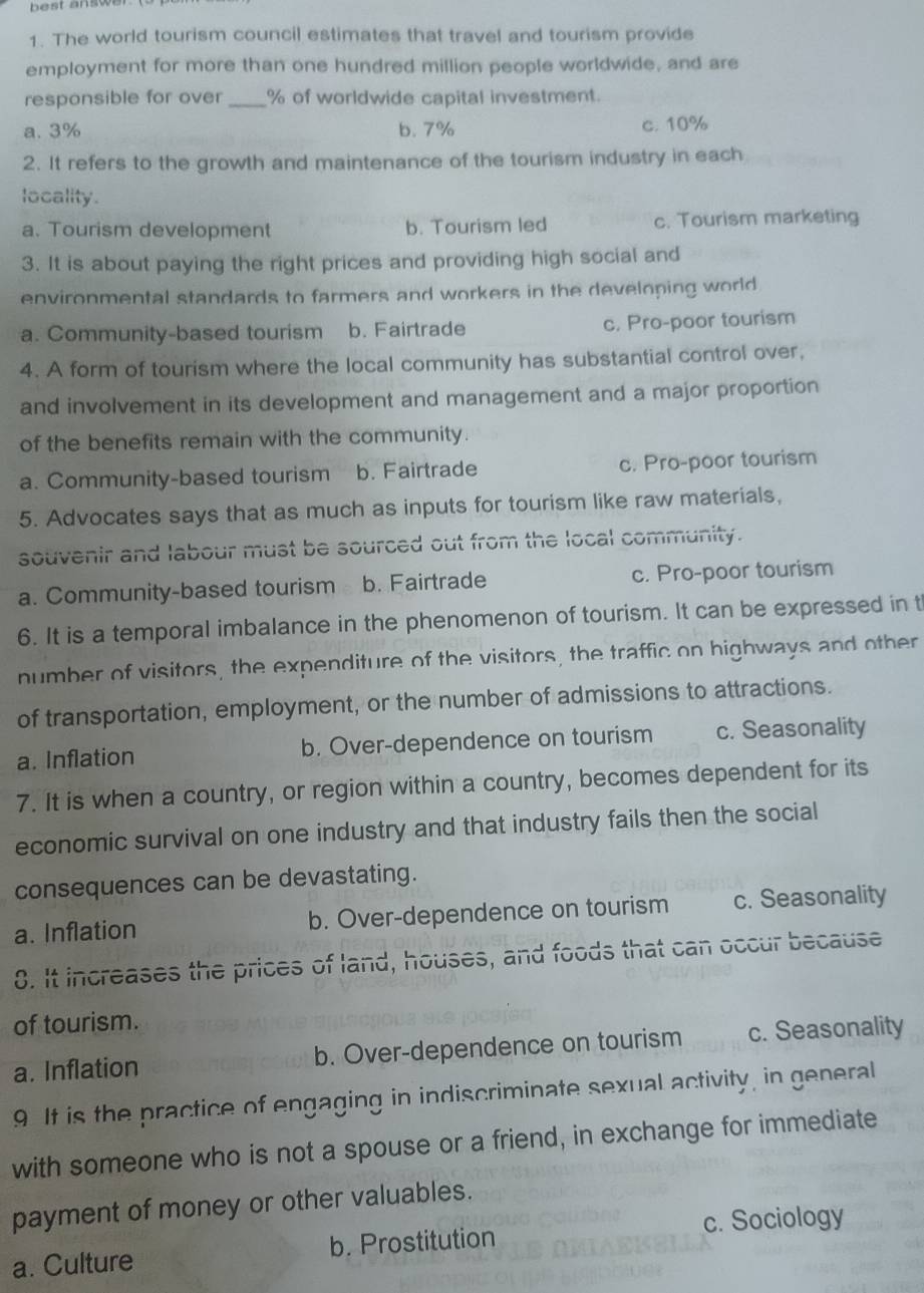 best answe .
1. The world tourism council estimates that travel and tourism provide
employment for more than one hundred million people worldwide, and are
responsible for over _ % of worldwide capital investment.
a. 3% b. 7% c. 10%
2. It refers to the growth and maintenance of the tourism industry in each
locality.
a. Tourism development b. Tourism led c. Tourism marketing
3. It is about paying the right prices and providing high social and
environmental standards to farmers and workers in the developing world
a. Community-based tourism b. Fairtrade c. Pro-poor tourism
4. A form of tourism where the local community has substantial control over,
and involvement in its development and management and a major proportion
of the benefits remain with the community.
a. Community-based tourism b. Fairtrade c. Pro-poor tourism
5. Advocates says that as much as inputs for tourism like raw materials,
souvenir and labour must be sourced out from the local community.
a. Community-based tourism b. Fairtrade c. Pro-poor tourism
6. It is a temporal imbalance in the phenomenon of tourism. It can be expressed in t
number of visitors, the expenditure of the visitors, the traffic on highways and other
of transportation, employment, or the number of admissions to attractions.
a. Inflation b. Over-dependence on tourism c. Seasonality
7. It is when a country, or region within a country, becomes dependent for its
economic survival on one industry and that industry fails then the social
consequences can be devastating.
a. Inflation b. Over-dependence on tourism c. Seasonality
8. It increases the prices of land, houses, and foods that can occur because
of tourism.
a. Inflation b. Over-dependence on tourism c. Seasonality
9 It is the practice of engaging in indiscriminate sexual activity, in general
with someone who is not a spouse or a friend, in exchange for immediate
payment of money or other valuables.
c. Sociology
a. Culture b. Prostitution