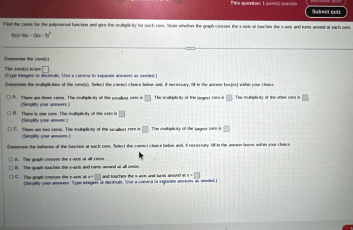 This question: I point(s) possible
Submit quiz
Find the zeros for the polynomial function and give the multiplicity for each zero. State whether the graph crosses the x-axis or touches the x-axis and turns around at each zero.
f(x)=6(x-2)(x-5)^2
Determine the zero(s).
The zero(s) is/are □ . 
(Type integers or decimals. Use a comma to separate answers as needed.)
Determine the multiplicities of the zero(s). Select the correct choice below and, if necessary, fill in the answer box(es) within your choice.
A. There are three zeros. The multiplicity of the smallest zero is □. The multiplicity of the largest zero is □ The multiplicity of the other zero is □. 
(Simplify your answers.)
B. There is one zero. The multiplicity of the zero is □. 
(Simplify your answer.)
C. There are two zeros. The multiplicity of the smallest zero is □. The multiplicity of the largest zero is □. 
(Simplify your answers.)
Determine the behavior of the function at each zero. Select the correct choice below and, if necessary, fill in the answer boxes within your choice.
A. The graph crosses the x-axis at all zeros.
B. The graph touches the x-axis and turns around at all zeros.
C. The graph crosses the x-axis at x=□ and touches the x-axis and turns around at x=□. 
(Simplify your answers. Type integers or decimals. Use a comma to separate answers as needed.)