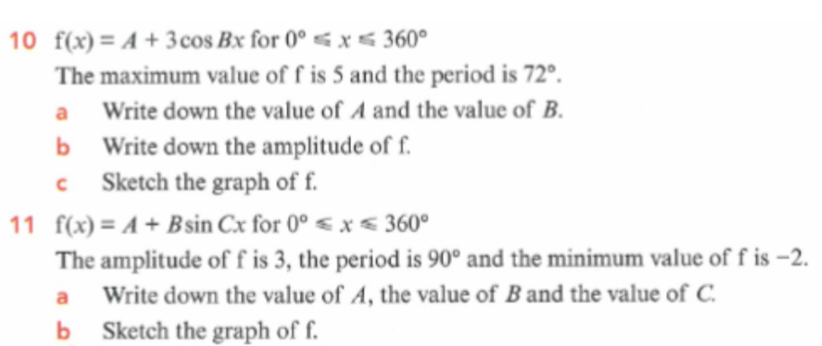 10 f(x)=A+3cos Bx for 0°≤slant x≤slant 360°
The maximum value of f is 5 and the period is 72°. 
a Write down the value of A and the value of B. 
b Write down the amplitude of f. 
c Sketch the graph of f. 
11 f(x)=A+Bsin Cx for 0°≤slant x≤slant 360°
The amplitude of f is 3, the period is 90° and the minimum value of f is −2. 
a Write down the value of A, the value of B and the value of C. 
b Sketch the graph of f.