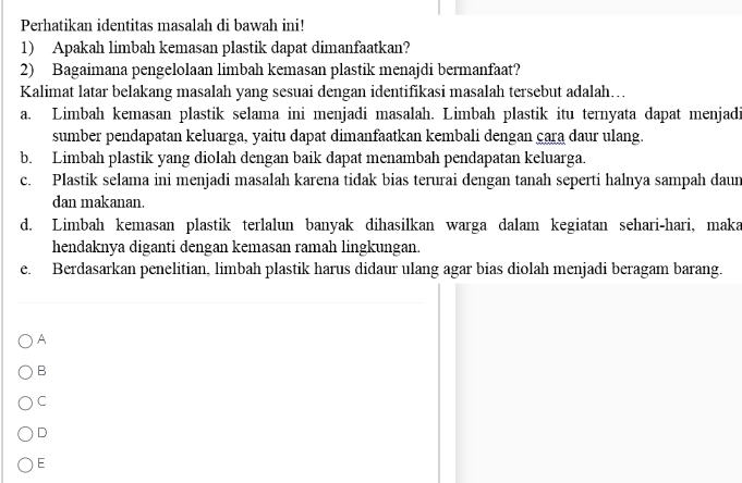 Perhatikan identitas masalah di bawah ini!
1) Apakah limbah kemasan plastik dapat dimanfaatkan?
2) Bagaimana pengelolaan limbah kemasan plastik menajdi bermanfaat?
Kalimat latar belakang masalah yang sesuai dengan identifikasi masalah tersebut adalah...
a. Limbah kemasan plastik selama ini menjadi masalah. Limbah plastik itu ternyata dapat menjadi
sumber pendapatan keluarga, yaitu dapat dimanfaatkan kembali dengan cara daur ulang.
b. Limbah plastik yang diolah dengan baik dapat menambah pendapatan keluarga.
c. Plastik selama ini menjadi masalah karena tidak bias terurai dengan tanah seperti halnya sampah daun
dan makanan.
d. Limbah kemasan plastik terlalun banyak dihasilkan warga dalam kegiatan sehari-hari, maka
hendaknya diganti dengan kemasan ramah lingkungan.
e. Berdasarkan penelitian, limbah plastik harus didaur ulang agar bias diolah menjadi beragam barang.
A
B
C
D
E