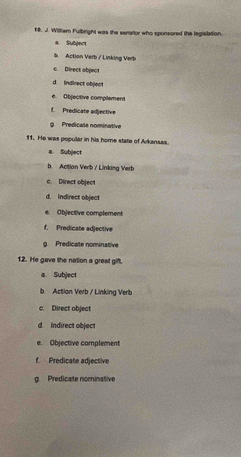 William Fulbright was the senator who sponsored the legistation.
a Subject
b Action Verb / Linking Verb
c. Direct object
d. Indirect object
e. Objective complement
f. Predicate adjective
g. Predicate nominative
11. He was popular in his home state of Arkansas.
a. Subject
b Action Verb / Linking Verb
c. Direct object
d. indirect object
e. Objective complement
f. Predicate adjective
g. Predicate nominative
12. He gave the nation a great gift.
a. Subject
b Actian Verb / Linking Verb
c. Direct object
d. Indirect object
e. Objective complement
f. Predicate adjective
g. Predicate nominative