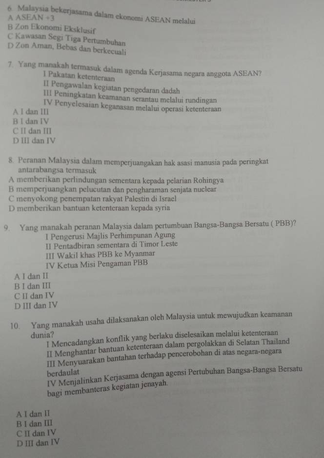 Malaysia bekerjasama dalam ekonomi ASEAN melalui
AA SEAN+3
B Zon Ekonomi Eksklusif
C Kawasan Segi Tiga Pertumbuhan
D Zon Aman, Bebas dan berkecuali
7. Yang manakah termasuk dalam agenda Kerjasama negara anggota ASEAN?
I Pakatan ketenteraan
II Pengawalan kegiatan pengedaran dadah
III Peningkatan keamanan serantau melalui rundingan
IV Penyelesaian keganasan melalui operasi ketenteraan
A I dan III
B I dan IV
C II dan III
D III dan IV
8. Peranan Malaysia dalam memperjuangakan hak asasi manusia pada peringkat
antarabangsa termasuk
A memberikan perlindungan sementara kepada pelarian Rohingya
B memperjuangkan pelucutan dan pengharaman senjata nuclear
C menyokong penempatan rakyat Palestin di Israel
D memberikan bantuan ketenteraan kepada syria
9. Yang manakah peranan Malaysia dalam pertumbuan Bangsa-Bangsa Bersatu ( PBB)?
l Pengerusi Majlis Perhimpunan Agung
II Pentadbiran sementara di Timor Leste
III Wakil khas PBB ke Myanmar
IV Ketua Misi Pengaman PBB
A I dan II
B I dan III
C II dan IV
D III dan IV
10. Yang manakah usaha dilaksanakan oleh Malaysia untuk mewujudkan keamanan
dunia?
I Mencadangkan konflik yang berlaku diselesaikan melalui ketenteraan
II Menghantar bantuan ketenteraan dalam pergolakkan di Selatan Thailand
III Menyuarakan bantahan terhadap pencerobohan di atas negara-negara
berdaulat
IV Menjalinkan Kerjasama dengan agensi Pertubuhan Bangsa-Bangsa Bersatu
bagi membanteras kegiatan jenayah.
A I dan II
B I dan III
C I dan IV
D III dan IV