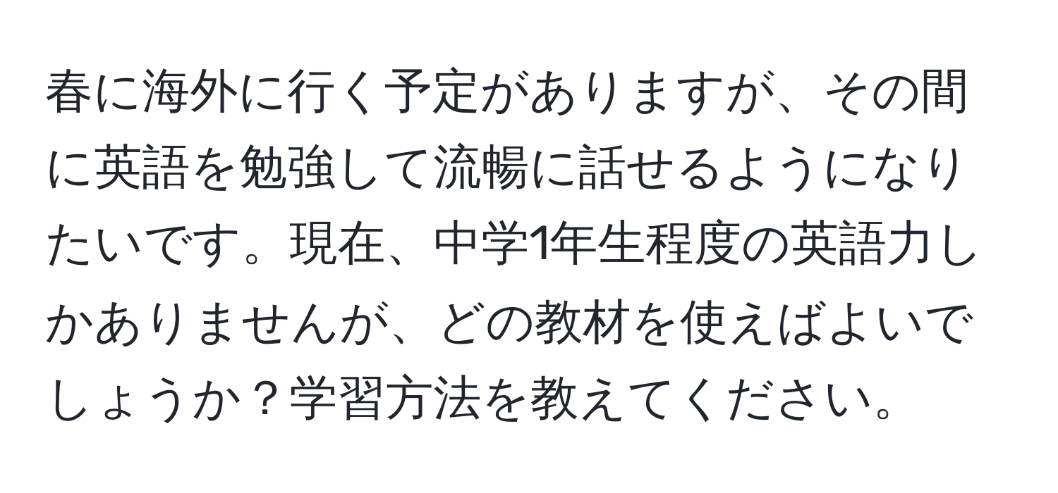 春に海外に行く予定がありますが、その間に英語を勉強して流暢に話せるようになりたいです。現在、中学1年生程度の英語力しかありませんが、どの教材を使えばよいでしょうか？学習方法を教えてください。