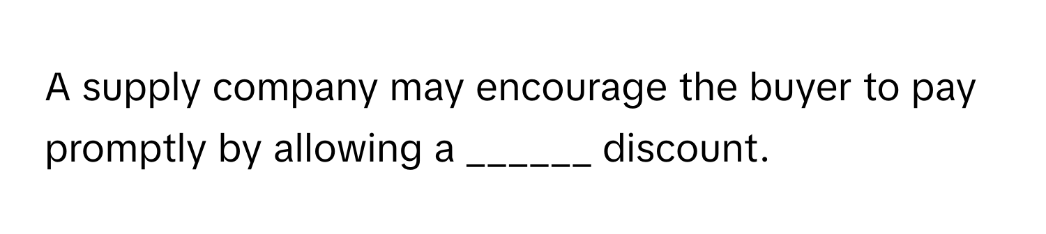 A supply company may encourage the buyer to pay promptly by allowing a ______ discount.