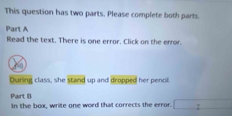 This question has two parts. Please complete both parts. 
Part A 
Read the text. There is one error. Click on the error. 
f) 
During class, she stand up and dropped her pencil. 
Part B 
In the box, write one word that corrects the error. □