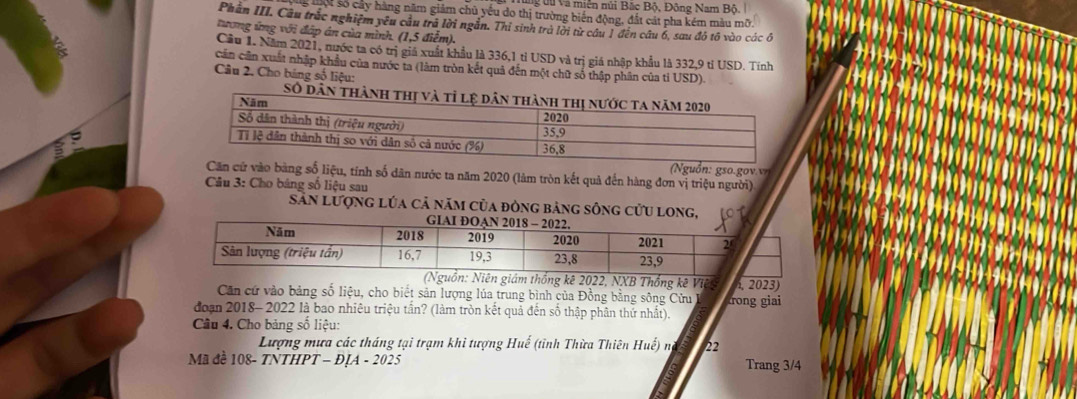 tu Và miễn núi Bắc Bộ, Đông Nam Bộ. 
ể lột số cây hàng năm giảm chủ yếu đo thị trường biến động, đất cát pha kém màu mỡ. 
Phần III. Câu trắc nghiệm yêu cầu trã lời ngẫn. Thỉ sinh trà lời từ cầu 1 đến câu 6, sau đó tô vào các ô 
tương ứng với đáp án của mình. (1,5 điểm). 

Cầu 1. Năm 2021, nước ta có trị giả xuất khẩu là 336, 1 tỉ USD và trị giá nhập khẩu là 332, 9 tỉ USD. Tính 
cần cần xuất nhập khẩu của nước ta (làm tròn kết quả đến một chữ số thập phân của tỉ USD) 
Câu 2. Cho bảng số liệu: 
'' 1 ' '''' 1 '1'11'13 
m 
Số d 
Nguồn: gso.gov.v 
cử vào bằng số liệu, tính số dân nước ta năm 2020 (làm tròn kết quả đến hàng đơn vị triệu người) 
Câu 3: Cho bảng số liệu sau 
Sản Lượng lúa cả năm của đòng bảng sông cửu lon 
guồn: Niên giám thống kê 2022, NXB Thống kê Việ . 2023
Căn cứ vào bảng số liệu, cho biết sản lượng lúa trung bình của Đồng bằng sông Cửu trong giai 
đoạn 2018- 2022 là bao nhiêu triệu tần? (làm tròn kết quả đến số thập phân thứ nhất) 
Câu 4. Cho bảng số liệu: 
Lượng mưa các tháng tại trạm khi tượng Huế (tỉnh Thừa Thiên Huế) na 22
Mã đề 108 - TNTHPT - ĐỊA - 2025 Trang 3/4