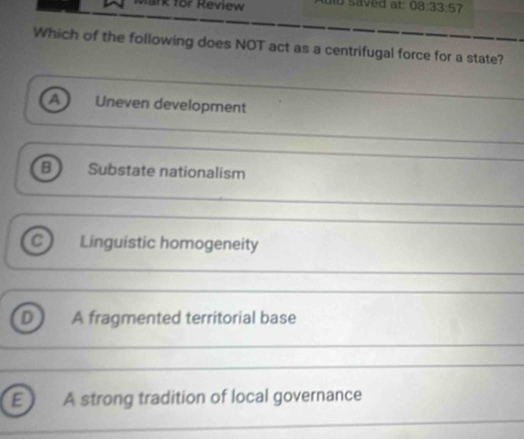 irk for Review uto saved at: 08.33:57 
Which of the following does NOT act as a centrifugal force for a state?
a Uneven development
B) Substate nationalism
Linguistic homogeneity
D A fragmented territorial base
E A strong tradition of local governance