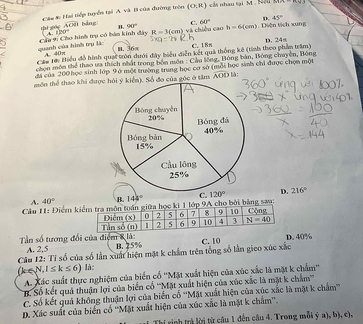 Hai tiếp tuyến tại A và B của đường tròn (O;R) cắt nhau tại M . Nếu MA=Rsqrt(3)
thì góc widehat AOB bằng:
C. 60° D. 45°
A. 120° B. 90°
Câu 9: Cho hình trụ có bán kính đáy R=3(cm) và chiều cao h=6(cm) Diện tích xung
B. 36π C. 18π D. 24π
quanh của hình trụ là:
A. 40π
Cầu 10: Biểu đồ hình quạt tròn dưới đây biểu diễn kết quả thống kê (tính theo phần trăm)
chọn môn thể thao ưa thích nhất trong bốn môn : Cầu lồng, Bóng bàn, Bóng chuyền, Bóng
đá của 200 học sinh lớp 9 ở một trường trung học cơ sở (mỗi học sinh chỉ được chọn một
môn thể thao khi được hỏi ý kiến). Số đo của góc ở tâm widehat AOD là:
A. 40°
B. 144° D. 216°
Câu 11: Điểm ki kì 1 lớp 9A cho bởi bảng sau:
Tần số tương đối của điểm 8 là: D. 40%
A. 2,5 B. 25% C. 10
Câu 12: Tỉ số của số lần xuất hiện mặt k chấm trên tổng số lần gieo xúc xắc
(k∈ N,1≤ k≤ 6) là:
A. Xác suất thực nghiệm của biến cố “Mặt xuất hiện của xúc xắc là mặt k chấm”
B. Số kết quả thuận lợi của biến cố “Mặt xuất hiện của xúc xắc là mặt k chấm”
C. Số kết quả không thuận lợi của biến cố “Mặt xuất hiện của xúc xắc là mặt k chấm”
D. Xác suất của biến cố “Mặt xuất hiện của xúc xắc là mặt k chấm”.
Thí sinh trả lời từ câu 1 đến câu 4. Trong mỗi ý a), b), c),