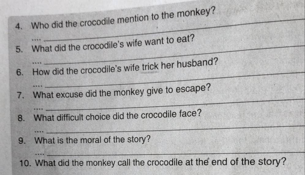 Who did the crocodile mention to the monkey? 
. 
5. What did the crocodile's wife want to eat? 
_ 
6. How did the crocodile's wife trick her husband? 
7. What excuse did the monkey give to escape? 
_ 
_ 
_ 
8. What difficult choice did the crocodile face? 
9. What is the moral of the story? 
… 
_ 
10. What did the monkey call the crocodile at the end of the story?