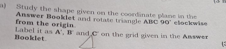 Study the shape given on the coordinate plane in the 
Answer Booklet and rotate triangle ABC 90° clockwise 
from the origin. 
Label it as A', B' and C' on the grid given in the Answer 
Booklet. 
(3